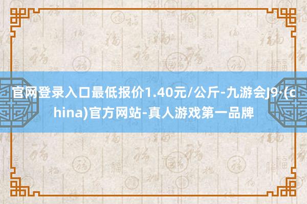 官网登录入口最低报价1.40元/公斤-九游会J9·(china)官方网站-真人游戏第一品牌