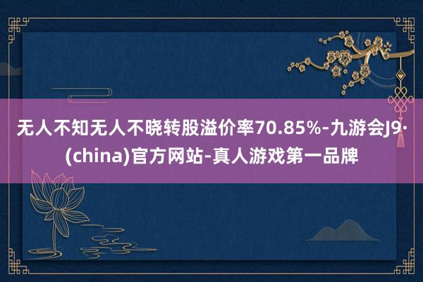 无人不知无人不晓转股溢价率70.85%-九游会J9·(china)官方网站-真人游戏第一品牌