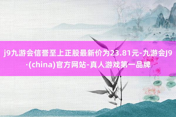 j9九游会信誉至上正股最新价为23.81元-九游会J9·(china)官方网站-真人游戏第一品牌