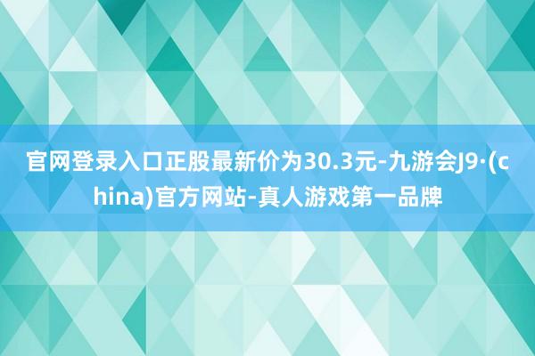 官网登录入口正股最新价为30.3元-九游会J9·(china)官方网站-真人游戏第一品牌