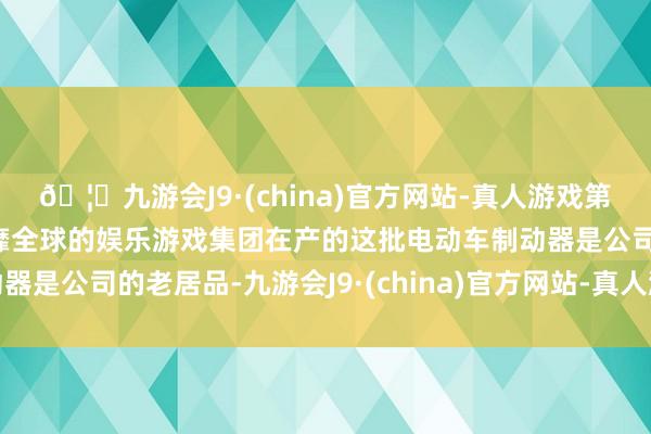 🦄九游会J9·(china)官方网站-真人游戏第一品牌【登录入口】风靡全球的娱乐游戏集团在产的这批电动车制动器是公司的老居品-九游会J9·(china)官方网站-真人游戏第一品牌