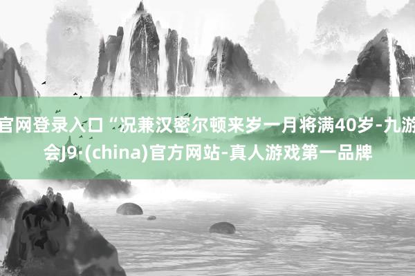 官网登录入口“况兼汉密尔顿来岁一月将满40岁-九游会J9·(china)官方网站-真人游戏第一品牌