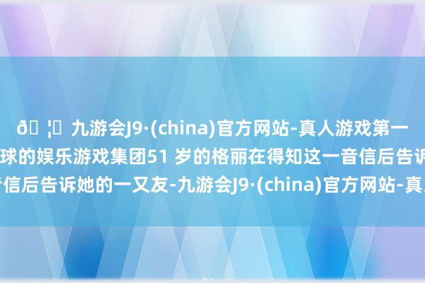 🦄九游会J9·(china)官方网站-真人游戏第一品牌【登录入口】风靡全球的娱乐游戏集团51 岁的格丽在得知这一音信后告诉她的一又友-九游会J9·(china)官方网站-真人游戏第一品牌