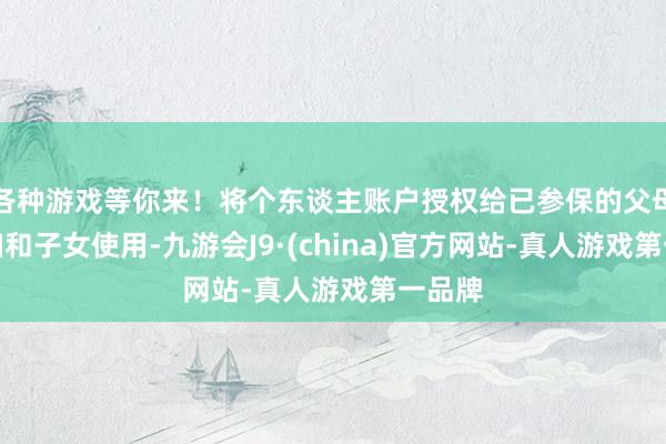 各种游戏等你来！将个东谈主账户授权给已参保的父母、夫妇和子女使用-九游会J9·(china)官方网站-真人游戏第一品牌