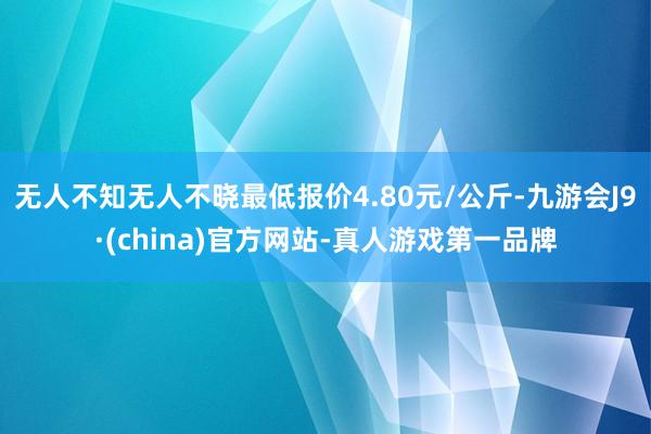 无人不知无人不晓最低报价4.80元/公斤-九游会J9·(china)官方网站-真人游戏第一品牌