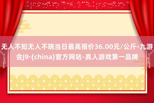 无人不知无人不晓当日最高报价36.00元/公斤-九游会J9·(china)官方网站-真人游戏第一品牌