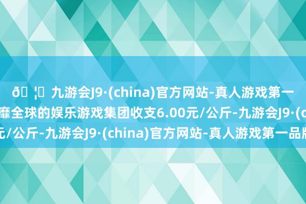 🦄九游会J9·(china)官方网站-真人游戏第一品牌【登录入口】风靡全球的娱乐游戏集团收支6.00元/公斤-九游会J9·(china)官方网站-真人游戏第一品牌