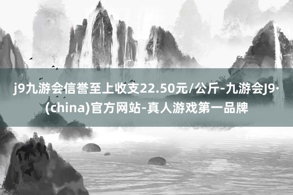 j9九游会信誉至上收支22.50元/公斤-九游会J9·(china)官方网站-真人游戏第一品牌