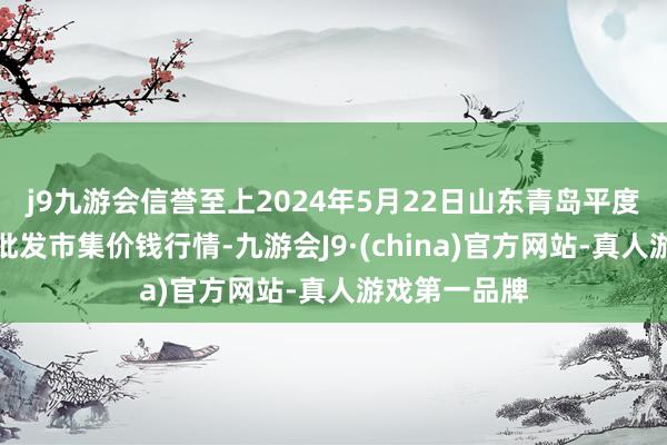 j9九游会信誉至上2024年5月22日山东青岛平度市南村蔬菜批发市集价钱行情-九游会J9·(china)官方网站-真人游戏第一品牌