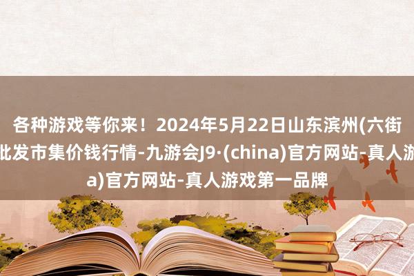 各种游戏等你来！2024年5月22日山东滨州(六街）鲁北蔬菜批发市集价钱行情-九游会J9·(china)官方网站-真人游戏第一品牌