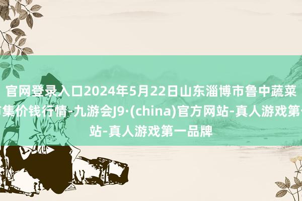 官网登录入口2024年5月22日山东淄博市鲁中蔬菜批发市集价钱行情-九游会J9·(china)官方网站-真人游戏第一品牌