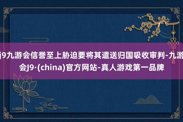 j9九游会信誉至上胁迫要将其遣送归国吸收审判-九游会J9·(china)官方网站-真人游戏第一品牌