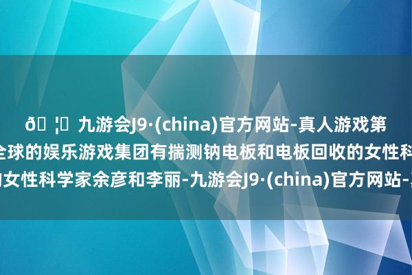 🦄九游会J9·(china)官方网站-真人游戏第一品牌【登录入口】风靡全球的娱乐游戏集团有揣测钠电板和电板回收的女性科学家余彦和李丽-九游会J9·(china)官方网站-真人游戏第一品牌