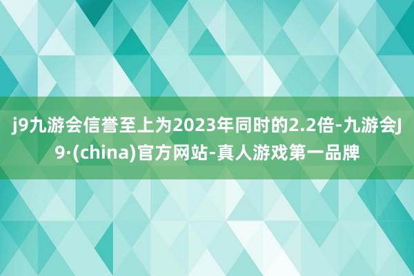 j9九游会信誉至上为2023年同时的2.2倍-九游会J9·(china)官方网站-真人游戏第一品牌