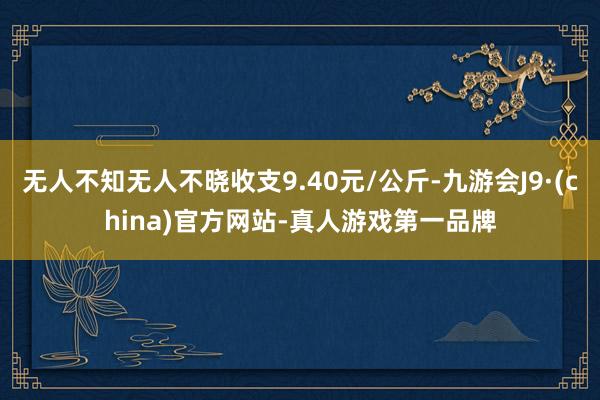 无人不知无人不晓收支9.40元/公斤-九游会J9·(china)官方网站-真人游戏第一品牌