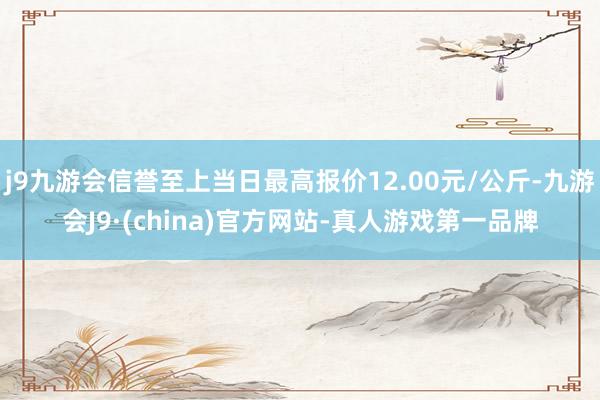 j9九游会信誉至上当日最高报价12.00元/公斤-九游会J9·(china)官方网站-真人游戏第一品牌