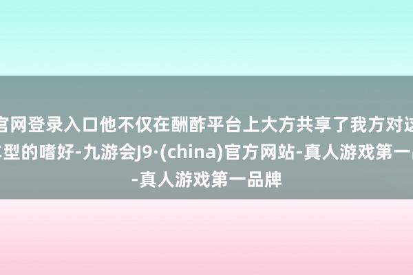 官网登录入口他不仅在酬酢平台上大方共享了我方对这款车型的嗜好-九游会J9·(china)官方网站-真人游戏第一品牌