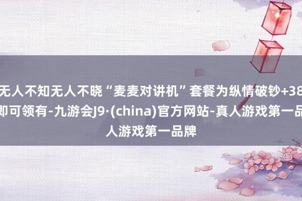 无人不知无人不晓“麦麦对讲机”套餐为纵情破钞+38元即可领有-九游会J9·(china)官方网站-真人游戏第一品牌