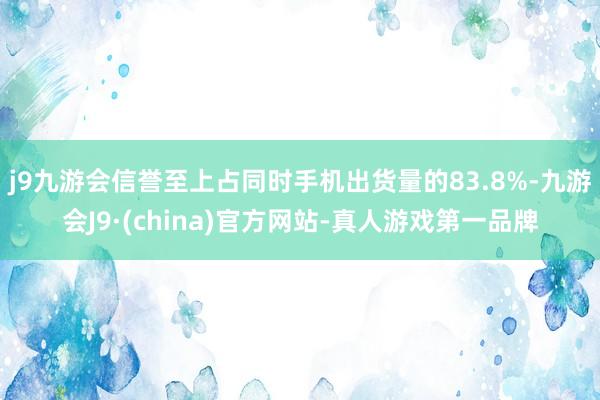 j9九游会信誉至上占同时手机出货量的83.8%-九游会J9·(china)官方网站-真人游戏第一品牌