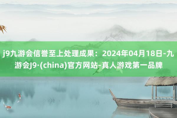 j9九游会信誉至上处理成果：2024年04月18日-九游会J9·(china)官方网站-真人游戏第一品牌