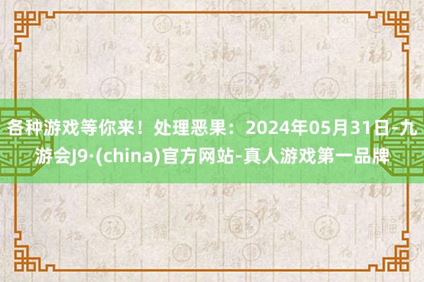 各种游戏等你来！处理恶果：2024年05月31日-九游会J9·(china)官方网站-真人游戏第一品牌