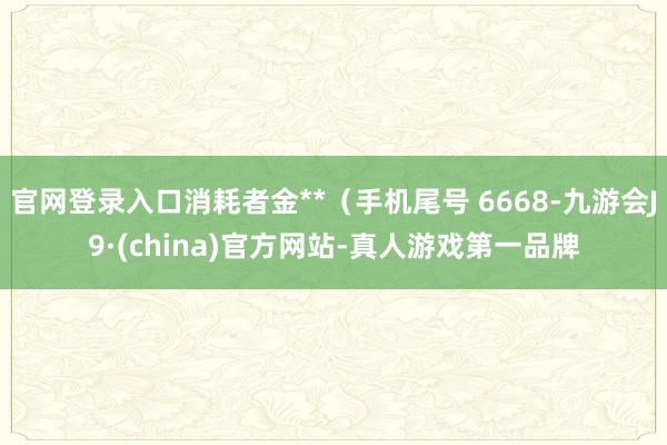 官网登录入口消耗者金**（手机尾号 6668-九游会J9·(china)官方网站-真人游戏第一品牌