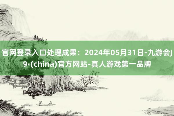 官网登录入口处理成果：2024年05月31日-九游会J9·(china)官方网站-真人游戏第一品牌