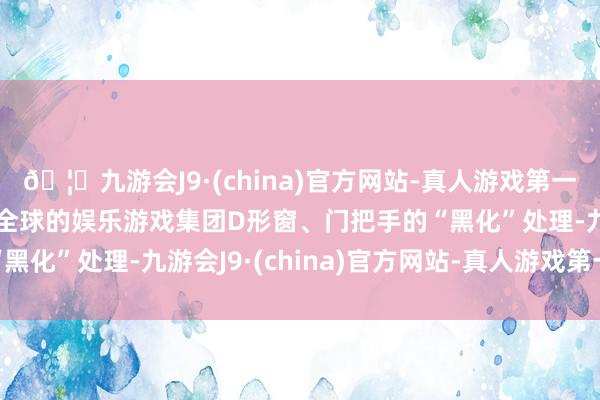 🦄九游会J9·(china)官方网站-真人游戏第一品牌【登录入口】风靡全球的娱乐游戏集团D形窗、门把手的“黑化”处理-九游会J9·(china)官方网站-真人游戏第一品牌