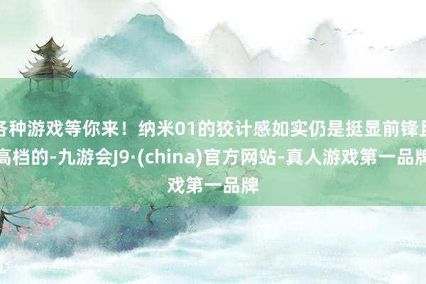 各种游戏等你来！纳米01的狡计感如实仍是挺显前锋且高档的-九游会J9·(china)官方网站-真人游戏第一品牌