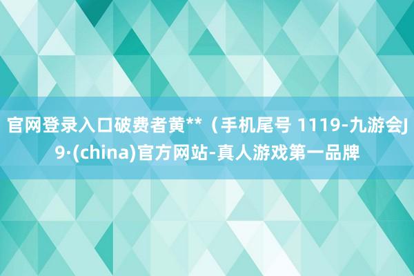 官网登录入口破费者黄**（手机尾号 1119-九游会J9·(china)官方网站-真人游戏第一品牌