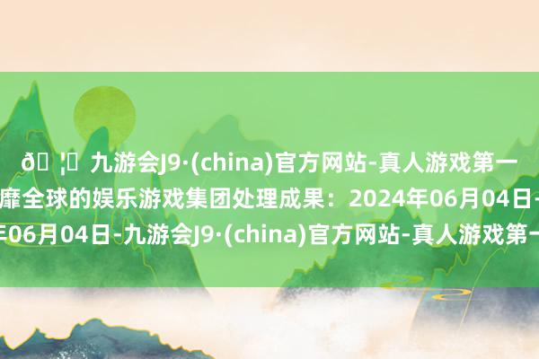 🦄九游会J9·(china)官方网站-真人游戏第一品牌【登录入口】风靡全球的娱乐游戏集团处理成果：2024年06月04日-九游会J9·(china)官方网站-真人游戏第一品牌