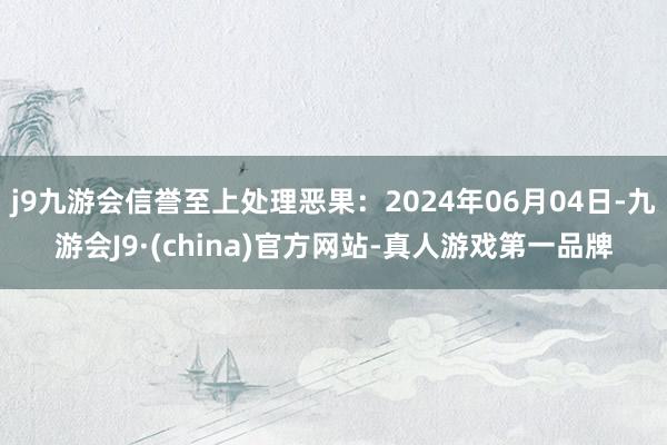 j9九游会信誉至上处理恶果：2024年06月04日-九游会J9·(china)官方网站-真人游戏第一品牌