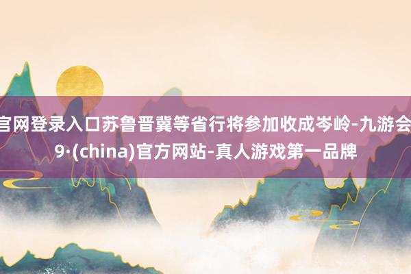 官网登录入口苏鲁晋冀等省行将参加收成岑岭-九游会J9·(china)官方网站-真人游戏第一品牌