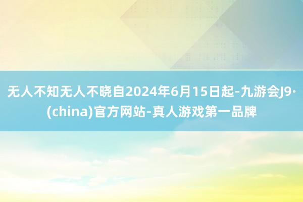 无人不知无人不晓自2024年6月15日起-九游会J9·(china)官方网站-真人游戏第一品牌