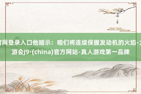 官网登录入口他暗示：咱们将连续保握发动机的火焰-九游会J9·(china)官方网站-真人游戏第一品牌