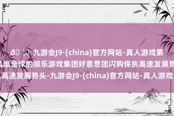 🦄九游会J9·(china)官方网站-真人游戏第一品牌【登录入口】风靡全球的娱乐游戏集团好意思团闪购保执高速发展势头-九游会J9·(china)官方网站-真人游戏第一品牌