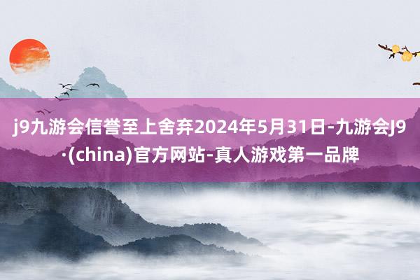 j9九游会信誉至上舍弃2024年5月31日-九游会J9·(china)官方网站-真人游戏第一品牌