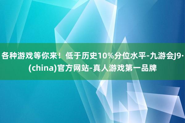 各种游戏等你来！低于历史10%分位水平-九游会J9·(china)官方网站-真人游戏第一品牌