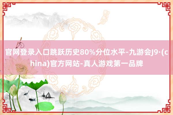 官网登录入口跳跃历史80%分位水平-九游会J9·(china)官方网站-真人游戏第一品牌