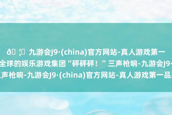 🦄九游会J9·(china)官方网站-真人游戏第一品牌【登录入口】风靡全球的娱乐游戏集团“砰砰砰！”三声枪响-九游会J9·(china)官方网站-真人游戏第一品牌