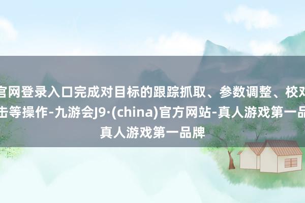 官网登录入口完成对目标的跟踪抓取、参数调整、校对射击等操作-九游会J9·(china)官方网站-真人游戏第一品牌