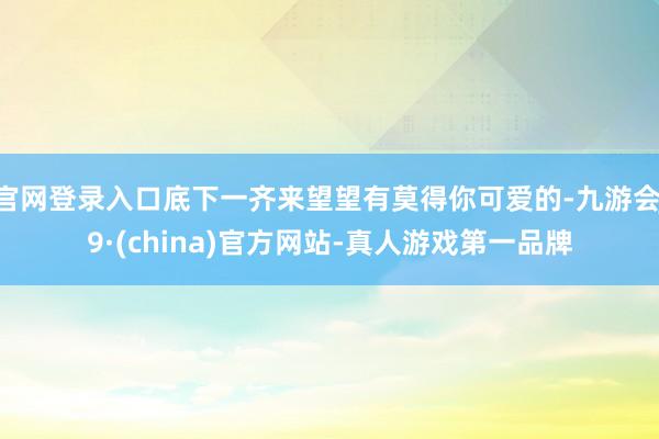 官网登录入口底下一齐来望望有莫得你可爱的-九游会J9·(china)官方网站-真人游戏第一品牌