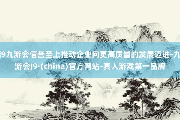 j9九游会信誉至上推动企业向更高质量的发展迈进-九游会J9·(china)官方网站-真人游戏第一品牌