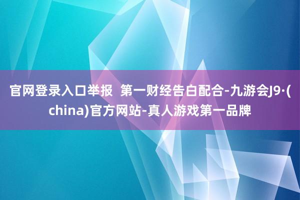 官网登录入口举报  第一财经告白配合-九游会J9·(china)官方网站-真人游戏第一品牌