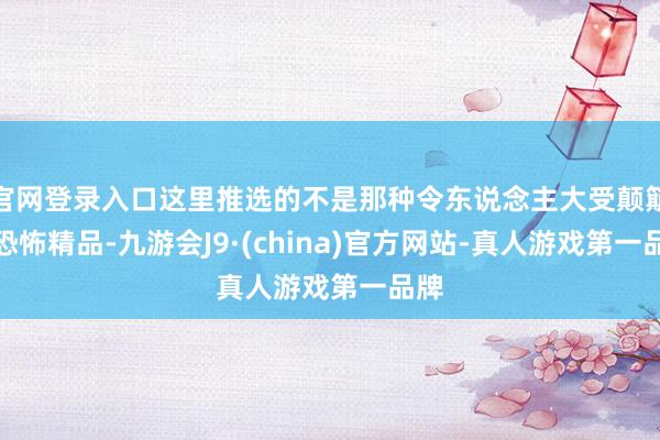 官网登录入口这里推选的不是那种令东说念主大受颠簸的恐怖精品-九游会J9·(china)官方网站-真人游戏第一品牌