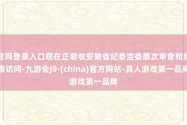 官网登录入口现在正吸收安徽省纪委监委顺次审查和监察访问-九游会J9·(china)官方网站-真人游戏第一品牌