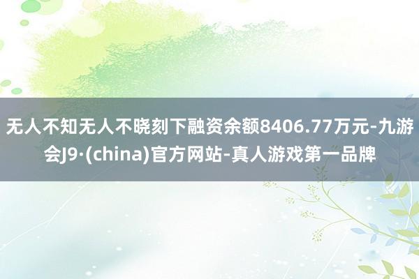 无人不知无人不晓刻下融资余额8406.77万元-九游会J9·(china)官方网站-真人游戏第一品牌