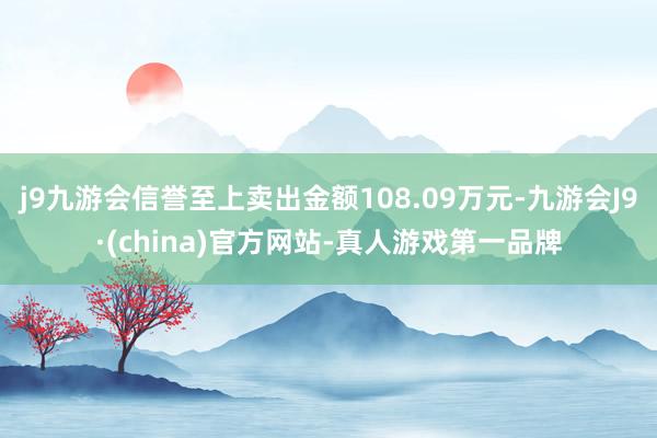 j9九游会信誉至上卖出金额108.09万元-九游会J9·(china)官方网站-真人游戏第一品牌