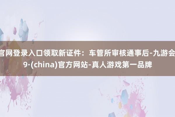 官网登录入口领取新证件：车管所审核通事后-九游会J9·(china)官方网站-真人游戏第一品牌