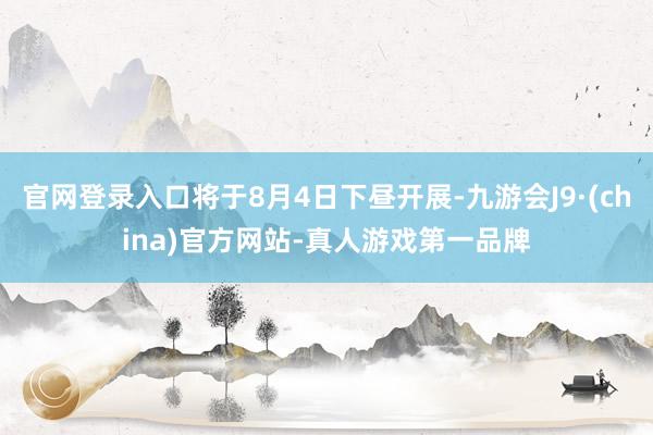 官网登录入口将于8月4日下昼开展-九游会J9·(china)官方网站-真人游戏第一品牌